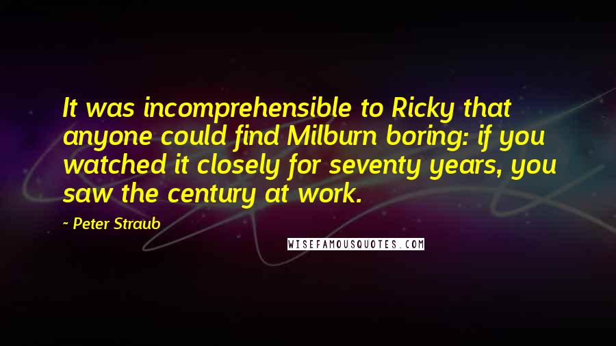 Peter Straub Quotes: It was incomprehensible to Ricky that anyone could find Milburn boring: if you watched it closely for seventy years, you saw the century at work.