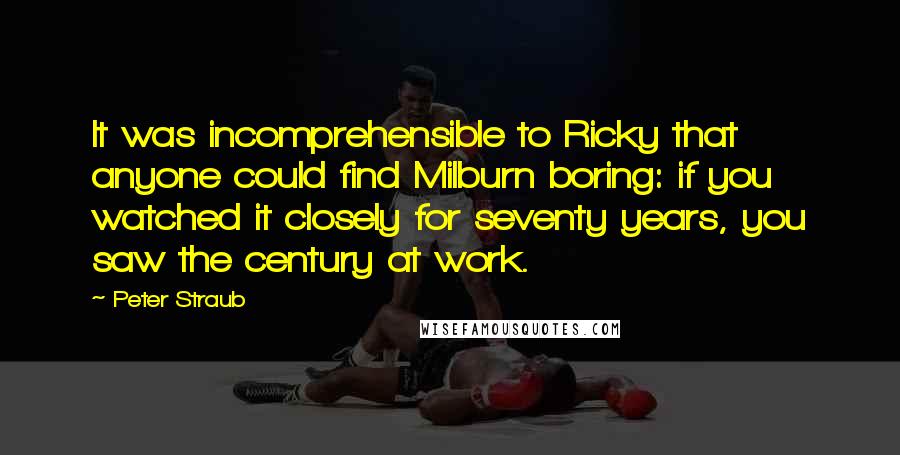 Peter Straub Quotes: It was incomprehensible to Ricky that anyone could find Milburn boring: if you watched it closely for seventy years, you saw the century at work.