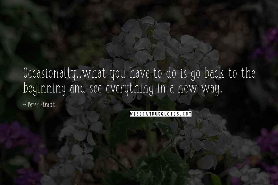 Peter Straub Quotes: Occasionally..what you have to do is go back to the beginning and see everything in a new way.