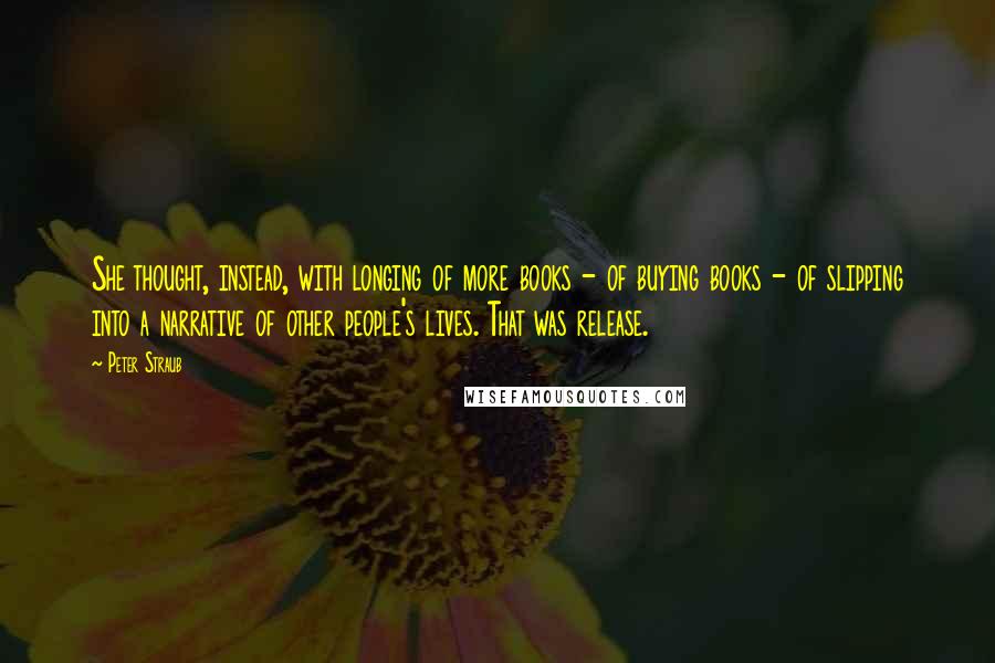 Peter Straub Quotes: She thought, instead, with longing of more books - of buying books - of slipping into a narrative of other people's lives. That was release.