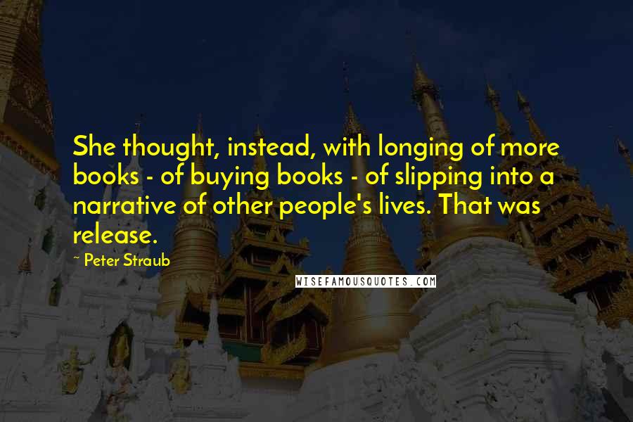 Peter Straub Quotes: She thought, instead, with longing of more books - of buying books - of slipping into a narrative of other people's lives. That was release.