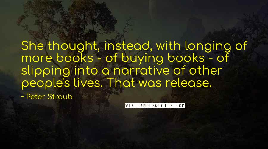 Peter Straub Quotes: She thought, instead, with longing of more books - of buying books - of slipping into a narrative of other people's lives. That was release.