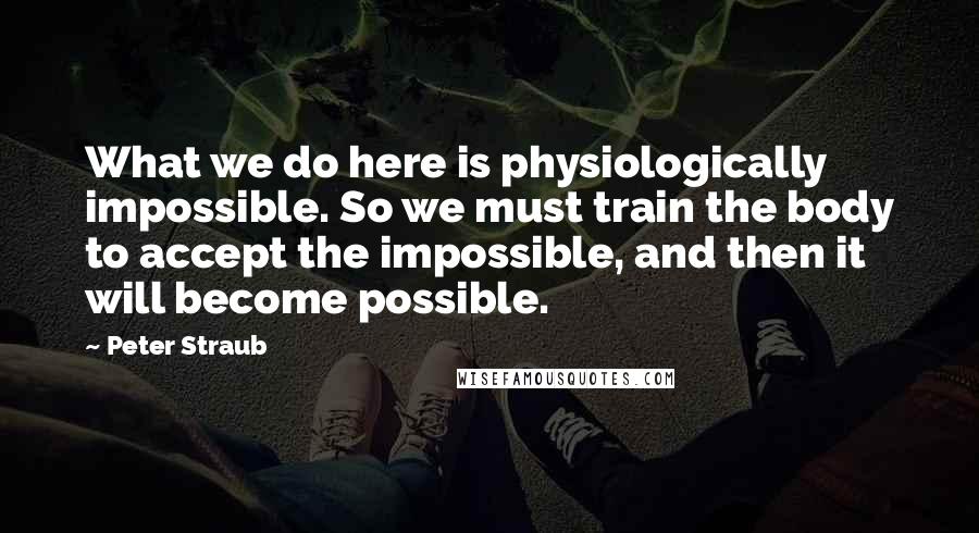 Peter Straub Quotes: What we do here is physiologically impossible. So we must train the body to accept the impossible, and then it will become possible.