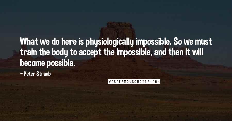 Peter Straub Quotes: What we do here is physiologically impossible. So we must train the body to accept the impossible, and then it will become possible.