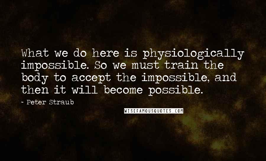 Peter Straub Quotes: What we do here is physiologically impossible. So we must train the body to accept the impossible, and then it will become possible.