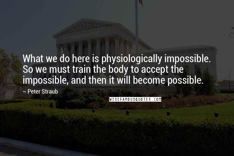 Peter Straub Quotes: What we do here is physiologically impossible. So we must train the body to accept the impossible, and then it will become possible.