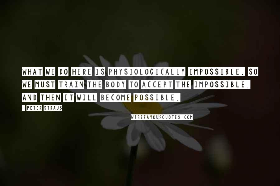 Peter Straub Quotes: What we do here is physiologically impossible. So we must train the body to accept the impossible, and then it will become possible.