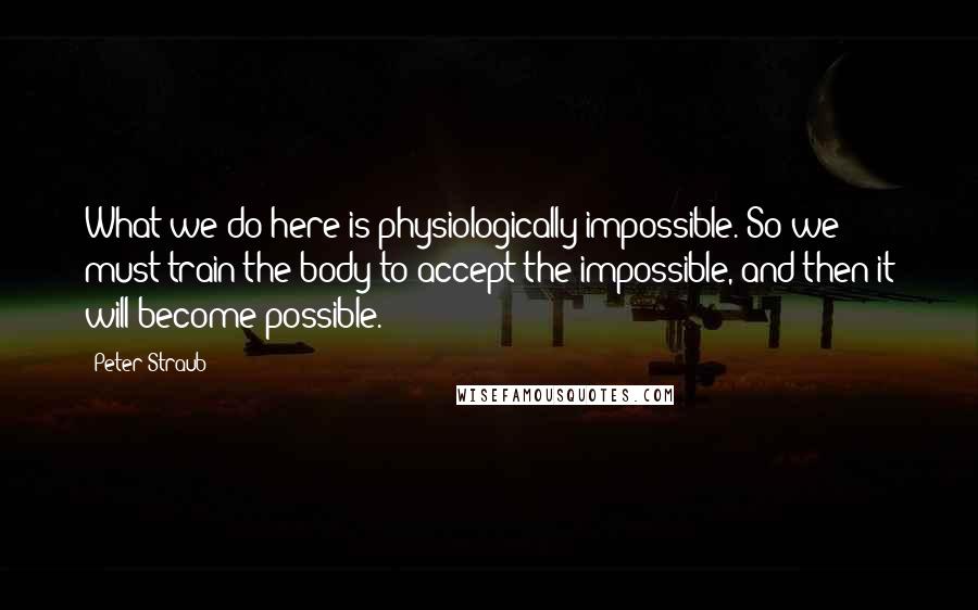 Peter Straub Quotes: What we do here is physiologically impossible. So we must train the body to accept the impossible, and then it will become possible.