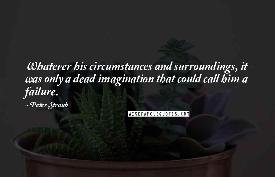 Peter Straub Quotes: Whatever his circumstances and surroundings, it was only a dead imagination that could call him a failure.