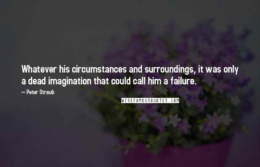 Peter Straub Quotes: Whatever his circumstances and surroundings, it was only a dead imagination that could call him a failure.