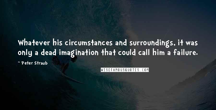 Peter Straub Quotes: Whatever his circumstances and surroundings, it was only a dead imagination that could call him a failure.