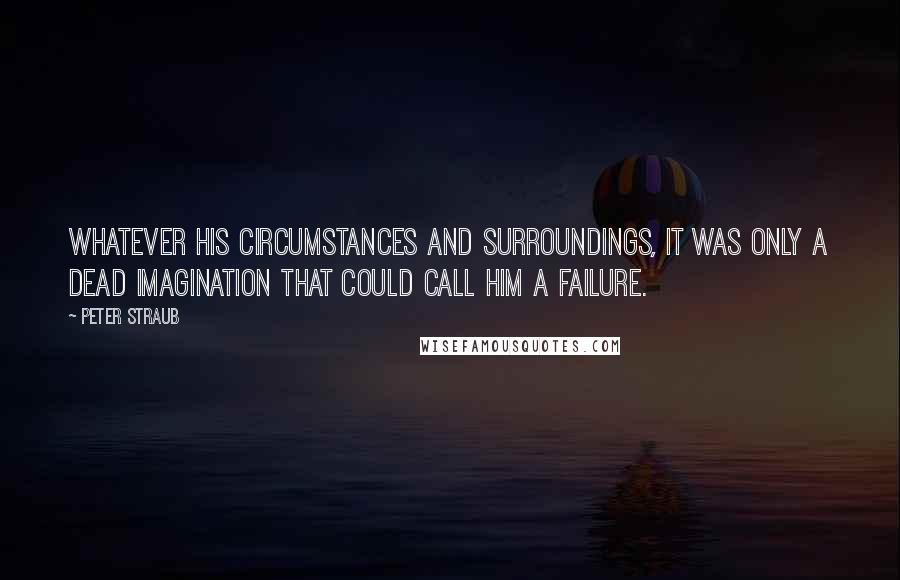 Peter Straub Quotes: Whatever his circumstances and surroundings, it was only a dead imagination that could call him a failure.