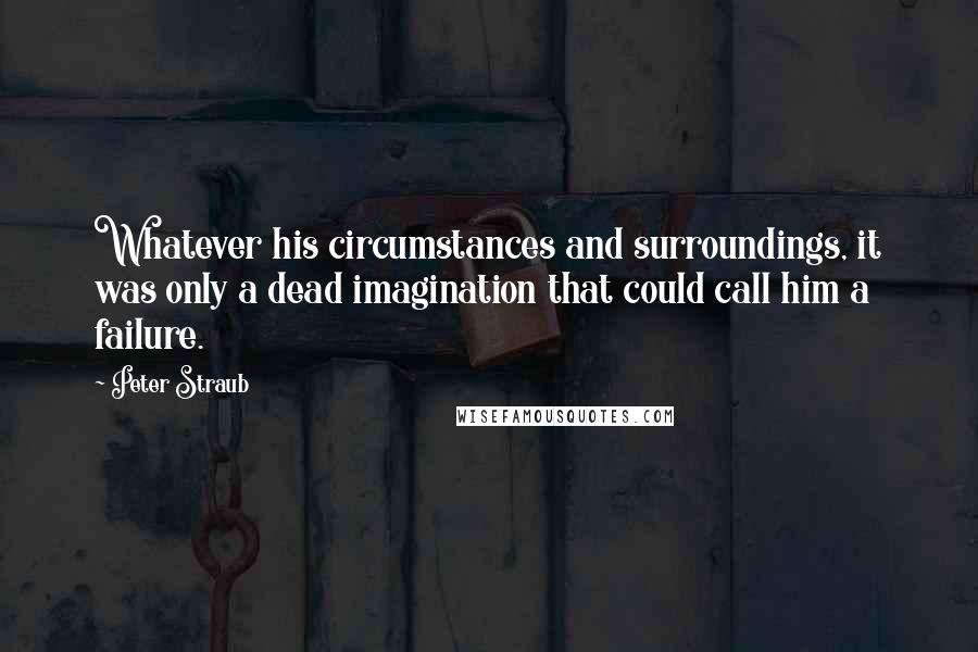 Peter Straub Quotes: Whatever his circumstances and surroundings, it was only a dead imagination that could call him a failure.