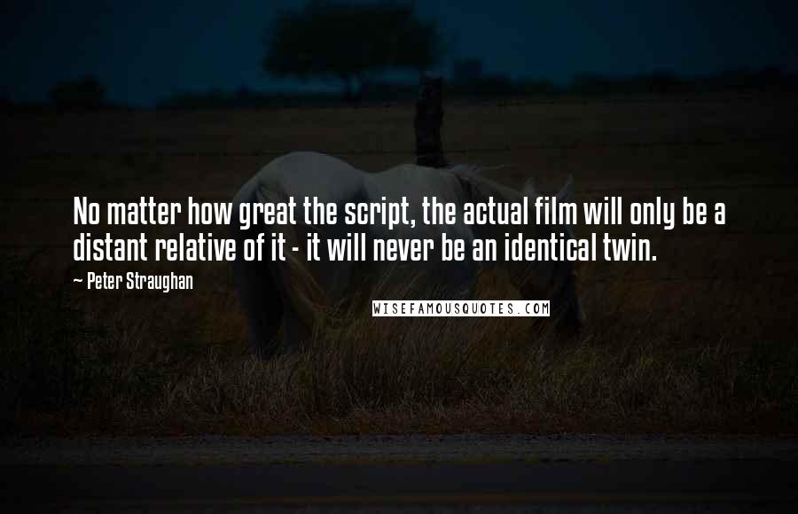 Peter Straughan Quotes: No matter how great the script, the actual film will only be a distant relative of it - it will never be an identical twin.