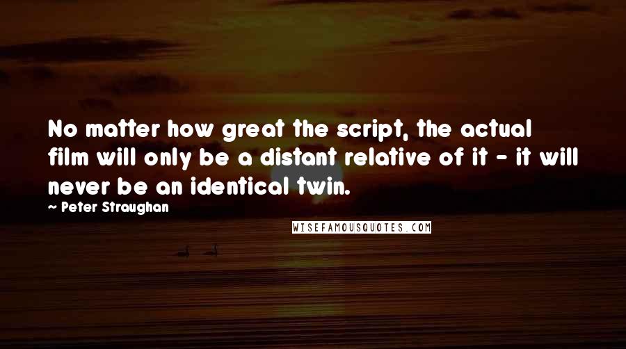 Peter Straughan Quotes: No matter how great the script, the actual film will only be a distant relative of it - it will never be an identical twin.