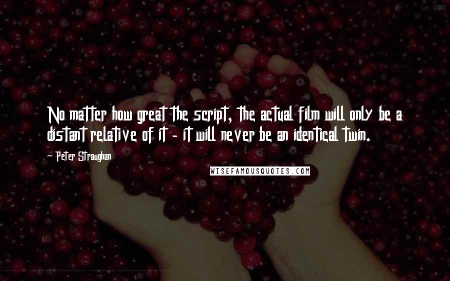 Peter Straughan Quotes: No matter how great the script, the actual film will only be a distant relative of it - it will never be an identical twin.