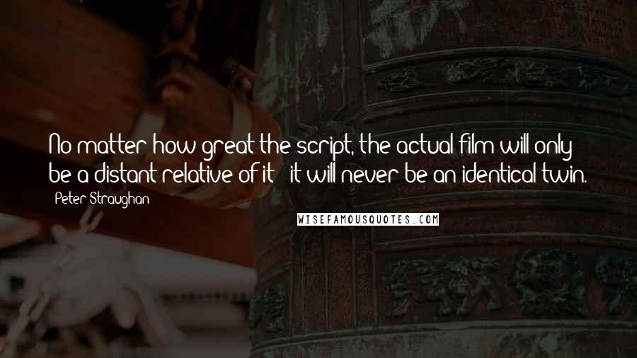 Peter Straughan Quotes: No matter how great the script, the actual film will only be a distant relative of it - it will never be an identical twin.