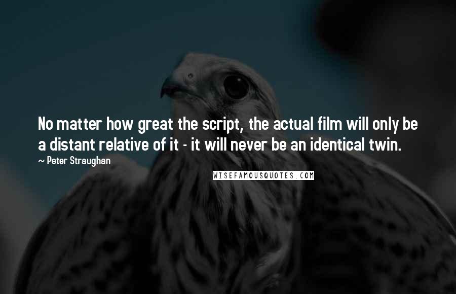 Peter Straughan Quotes: No matter how great the script, the actual film will only be a distant relative of it - it will never be an identical twin.