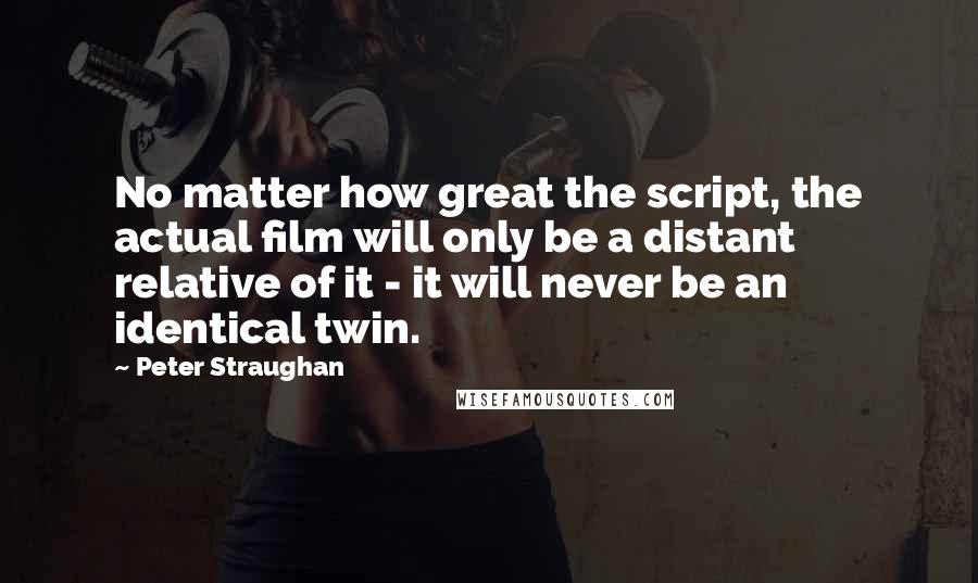 Peter Straughan Quotes: No matter how great the script, the actual film will only be a distant relative of it - it will never be an identical twin.