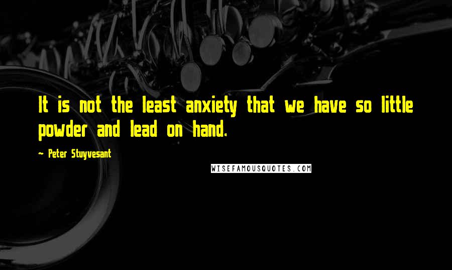 Peter Stuyvesant Quotes: It is not the least anxiety that we have so little powder and lead on hand.