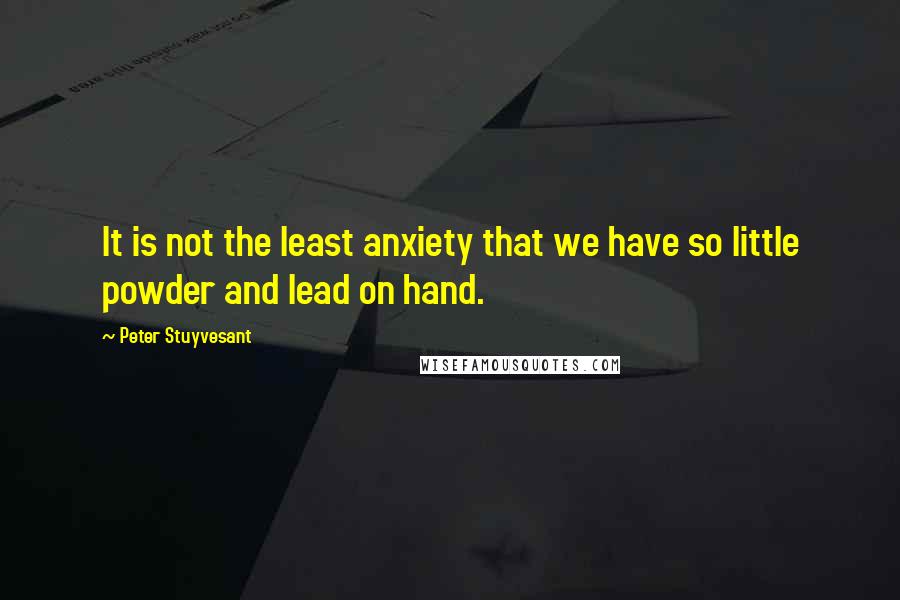 Peter Stuyvesant Quotes: It is not the least anxiety that we have so little powder and lead on hand.