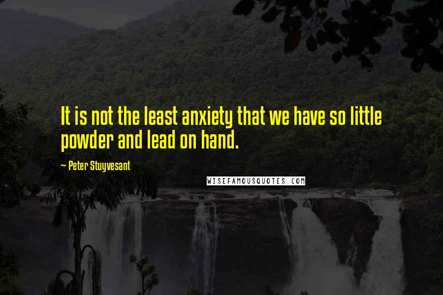 Peter Stuyvesant Quotes: It is not the least anxiety that we have so little powder and lead on hand.