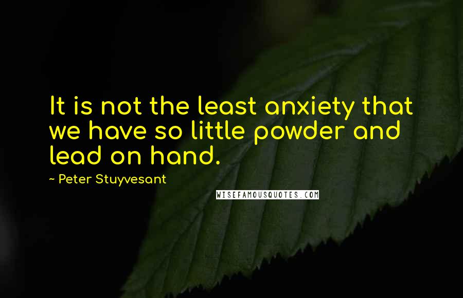 Peter Stuyvesant Quotes: It is not the least anxiety that we have so little powder and lead on hand.