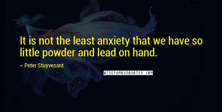 Peter Stuyvesant Quotes: It is not the least anxiety that we have so little powder and lead on hand.