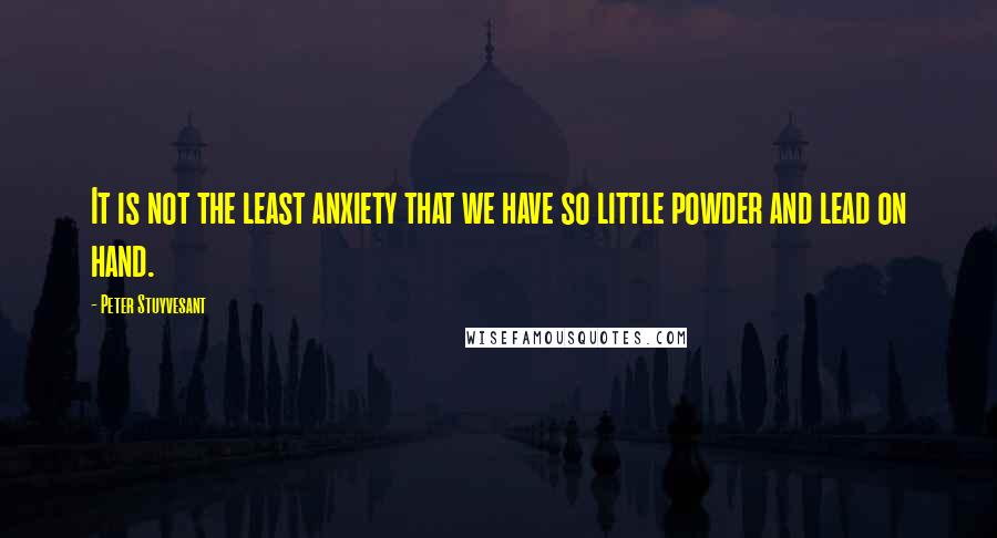 Peter Stuyvesant Quotes: It is not the least anxiety that we have so little powder and lead on hand.