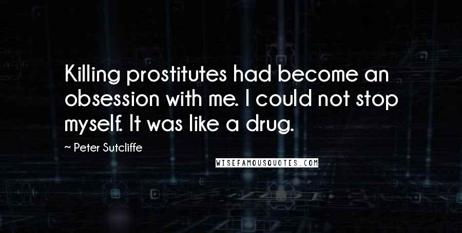 Peter Sutcliffe Quotes: Killing prostitutes had become an obsession with me. I could not stop myself. It was like a drug.