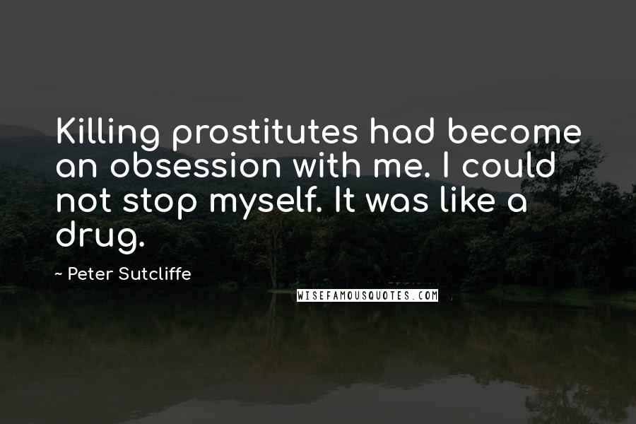 Peter Sutcliffe Quotes: Killing prostitutes had become an obsession with me. I could not stop myself. It was like a drug.