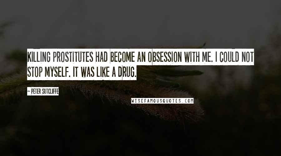 Peter Sutcliffe Quotes: Killing prostitutes had become an obsession with me. I could not stop myself. It was like a drug.