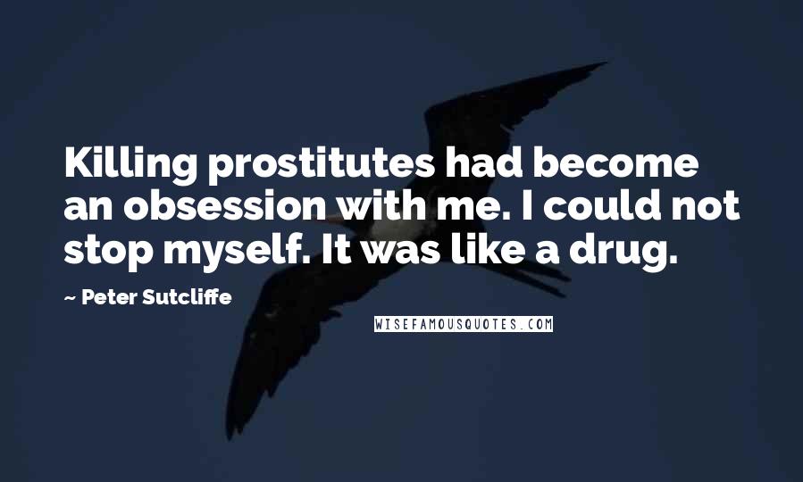 Peter Sutcliffe Quotes: Killing prostitutes had become an obsession with me. I could not stop myself. It was like a drug.
