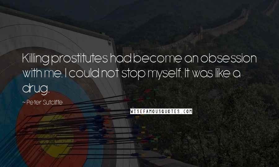 Peter Sutcliffe Quotes: Killing prostitutes had become an obsession with me. I could not stop myself. It was like a drug.