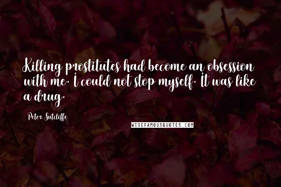 Peter Sutcliffe Quotes: Killing prostitutes had become an obsession with me. I could not stop myself. It was like a drug.