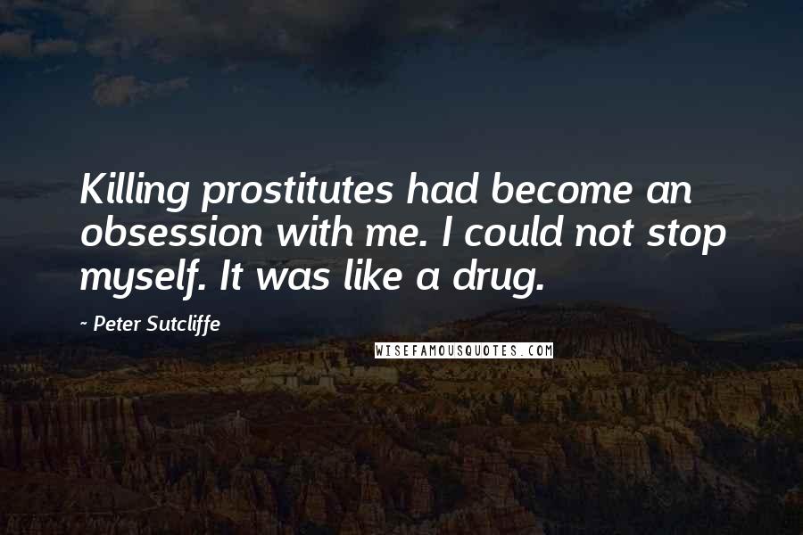 Peter Sutcliffe Quotes: Killing prostitutes had become an obsession with me. I could not stop myself. It was like a drug.