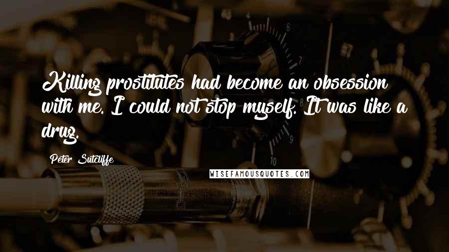 Peter Sutcliffe Quotes: Killing prostitutes had become an obsession with me. I could not stop myself. It was like a drug.