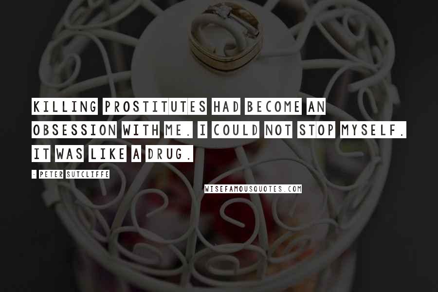 Peter Sutcliffe Quotes: Killing prostitutes had become an obsession with me. I could not stop myself. It was like a drug.