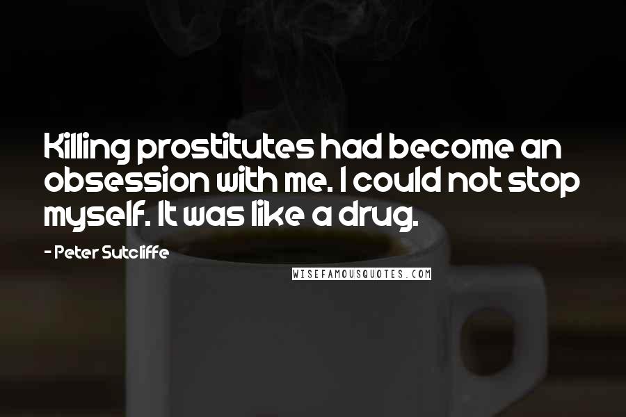 Peter Sutcliffe Quotes: Killing prostitutes had become an obsession with me. I could not stop myself. It was like a drug.