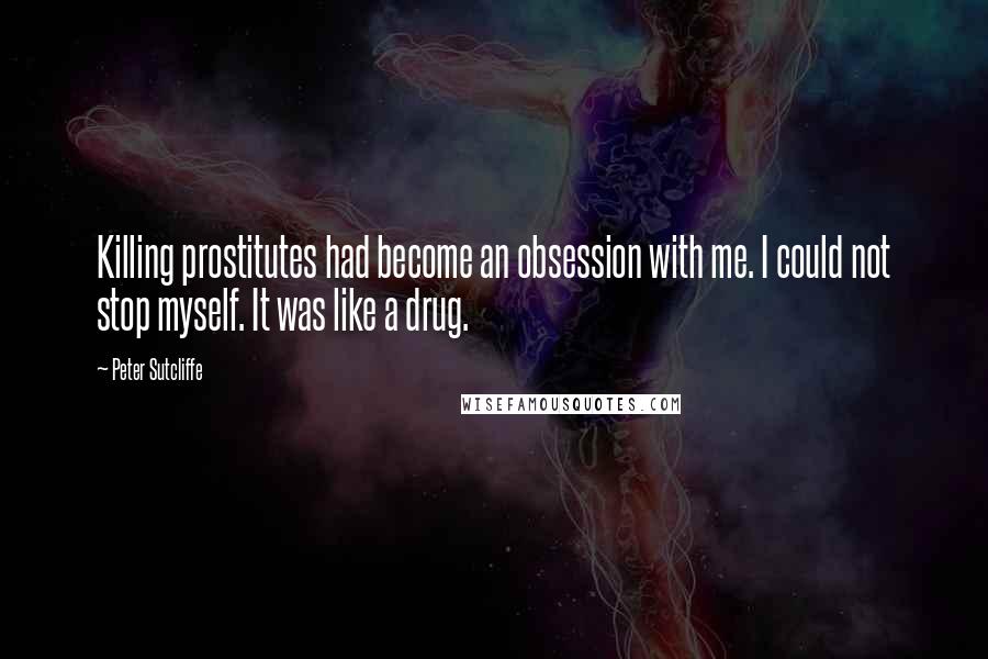 Peter Sutcliffe Quotes: Killing prostitutes had become an obsession with me. I could not stop myself. It was like a drug.