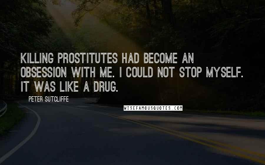 Peter Sutcliffe Quotes: Killing prostitutes had become an obsession with me. I could not stop myself. It was like a drug.