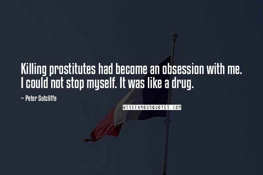 Peter Sutcliffe Quotes: Killing prostitutes had become an obsession with me. I could not stop myself. It was like a drug.