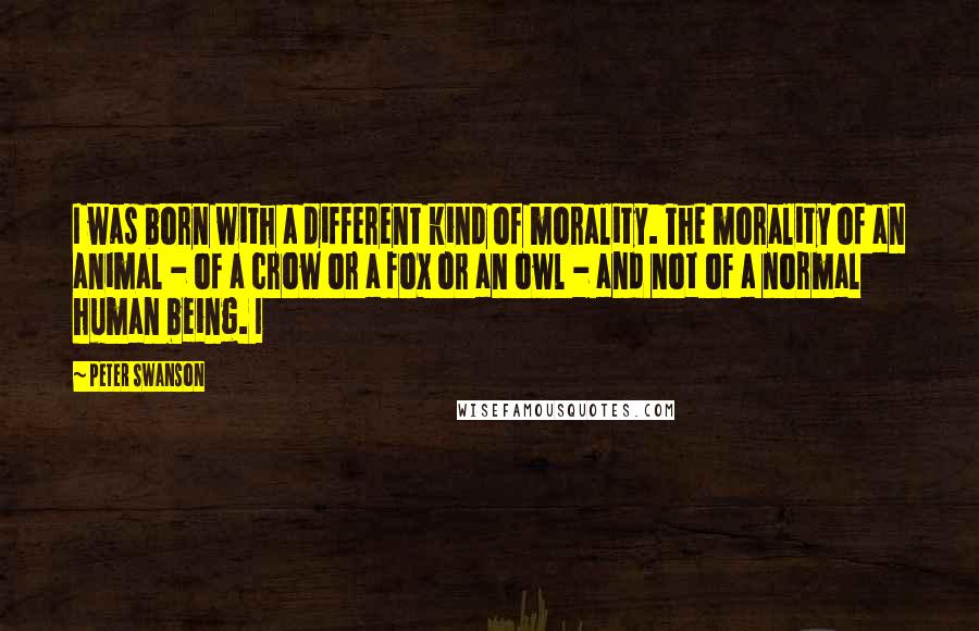 Peter Swanson Quotes: I was born with a different kind of morality. The morality of an animal - of a crow or a fox or an owl - and not of a normal human being. I