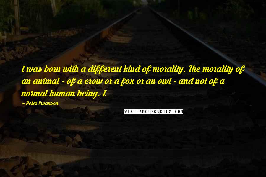 Peter Swanson Quotes: I was born with a different kind of morality. The morality of an animal - of a crow or a fox or an owl - and not of a normal human being. I