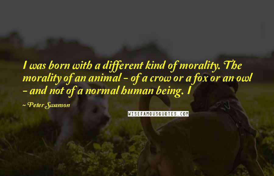 Peter Swanson Quotes: I was born with a different kind of morality. The morality of an animal - of a crow or a fox or an owl - and not of a normal human being. I