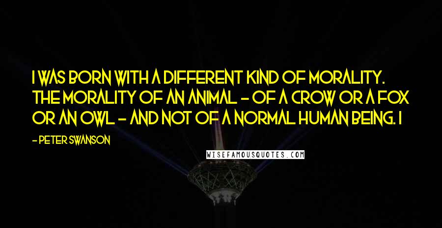 Peter Swanson Quotes: I was born with a different kind of morality. The morality of an animal - of a crow or a fox or an owl - and not of a normal human being. I