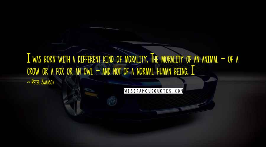 Peter Swanson Quotes: I was born with a different kind of morality. The morality of an animal - of a crow or a fox or an owl - and not of a normal human being. I