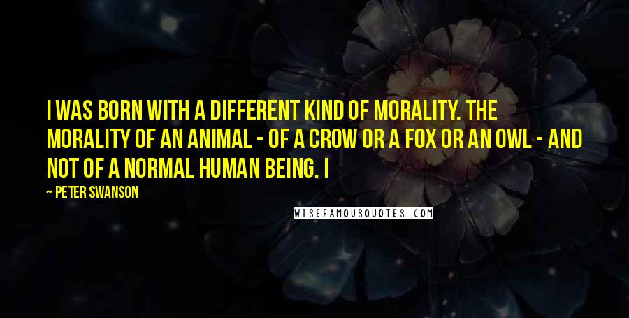 Peter Swanson Quotes: I was born with a different kind of morality. The morality of an animal - of a crow or a fox or an owl - and not of a normal human being. I