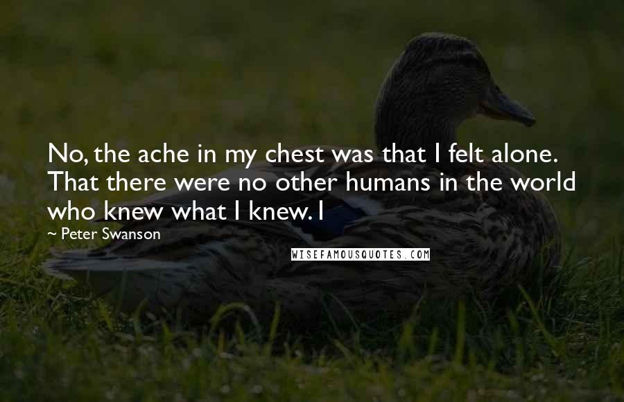 Peter Swanson Quotes: No, the ache in my chest was that I felt alone. That there were no other humans in the world who knew what I knew. I