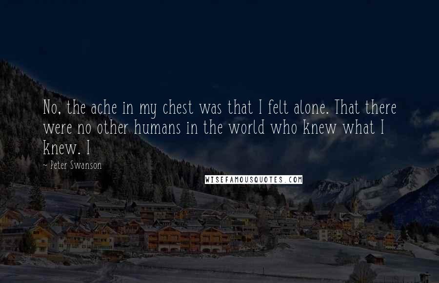 Peter Swanson Quotes: No, the ache in my chest was that I felt alone. That there were no other humans in the world who knew what I knew. I